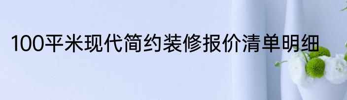 100平米现代简约装修报价清单明细
