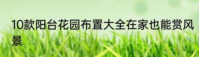 10款阳台花园布置大全在家也能赏风景