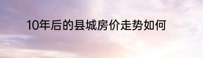 10年后的县城房价走势如何