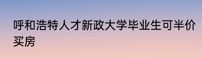 呼和浩特人才新政大学毕业生可半价买房