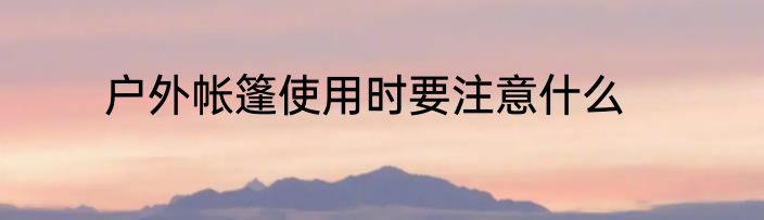 户外帐篷使用时要注意什么