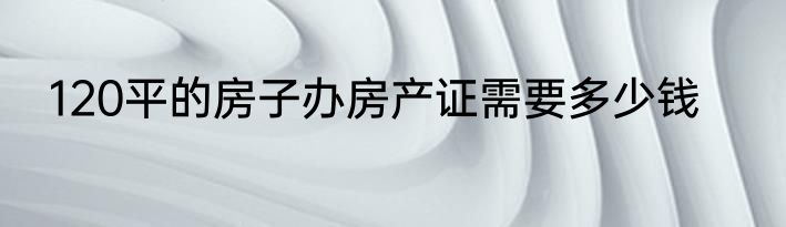 120平的房子办房产证需要多少钱
