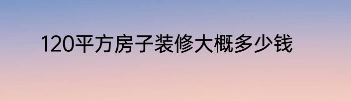 120平方房子装修大概多少钱