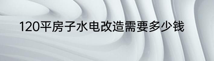 120平房子水电改造需要多少钱