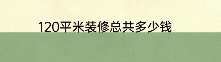120平米装修总共多少钱