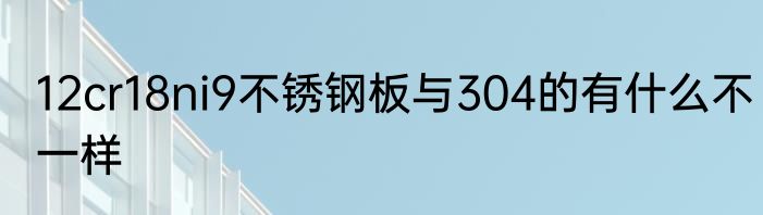 12cr18ni9不锈钢板与304的有什么不一样