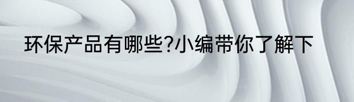 环保产品有哪些?小编带你了解下