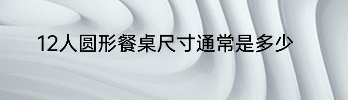 12人圆形餐桌尺寸通常是多少