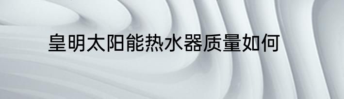 皇明太阳能热水器质量如何