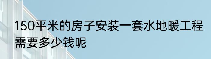 150平米的房子安装一套水地暖工程需要多少钱呢