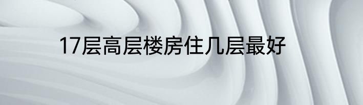 17层高层楼房住几层最好