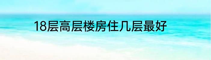 18层高层楼房住几层最好