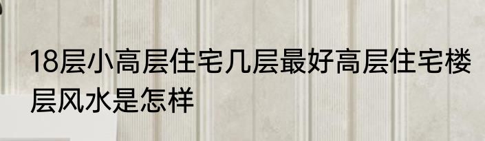 18层小高层住宅几层最好高层住宅楼层风水是怎样