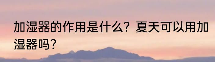 加湿器的作用是什么？夏天可以用加湿器吗？