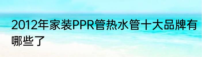 2012年家装PPR管热水管十大品牌有哪些了