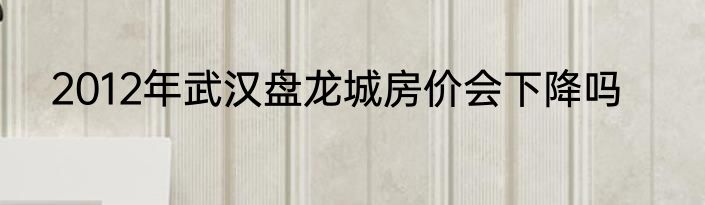 2012年武汉盘龙城房价会下降吗