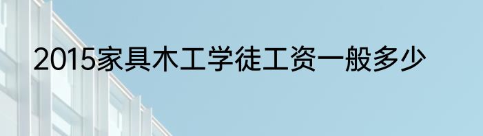 2015家具木工学徒工资一般多少
