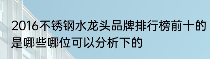 2016不锈钢水龙头品牌排行榜前十的是哪些哪位可以分析下的