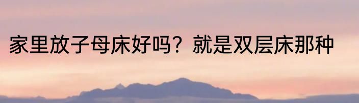 家里放子母床好吗？就是双层床那种