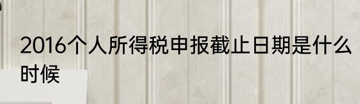 2016个人所得税申报截止日期是什么时候