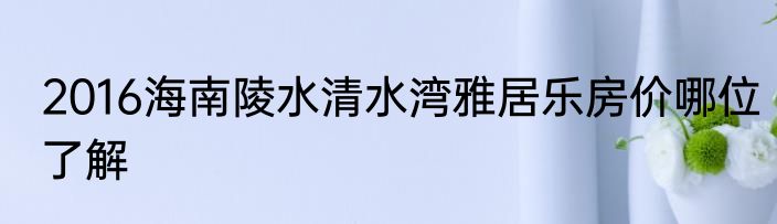2016海南陵水清水湾雅居乐房价哪位了解