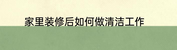 家里装修后如何做清洁工作
