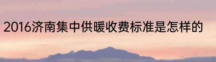 2016济南集中供暖收费标准是怎样的