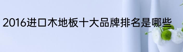 2016进口木地板十大品牌排名是哪些