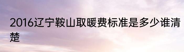 2016辽宁鞍山取暖费标准是多少谁清楚