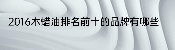 2016木蜡油排名前十的品牌有哪些