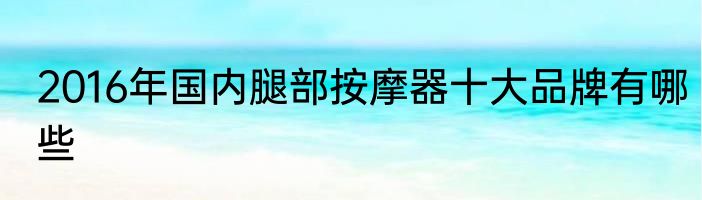2016年国内腿部按摩器十大品牌有哪些