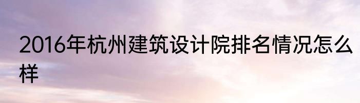2016年杭州建筑设计院排名情况怎么样