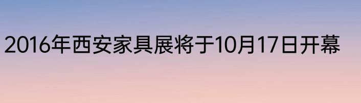 2016年西安家具展将于10月17日开幕