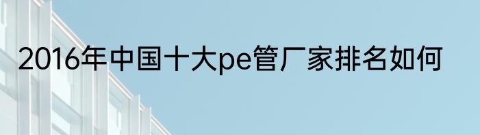 2016年中国十大pe管厂家排名如何