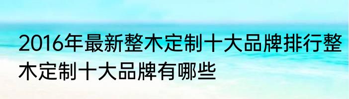 2016年最新整木定制十大品牌排行整木定制十大品牌有哪些
