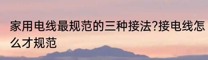 家用电线最规范的三种接法?接电线怎么才规范