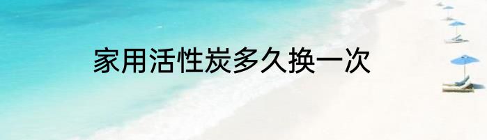 家用活性炭多久换一次