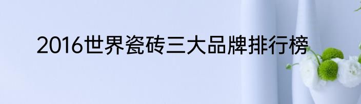 2016世界瓷砖三大品牌排行榜