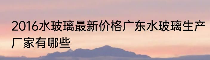 2016水玻璃最新价格广东水玻璃生产厂家有哪些