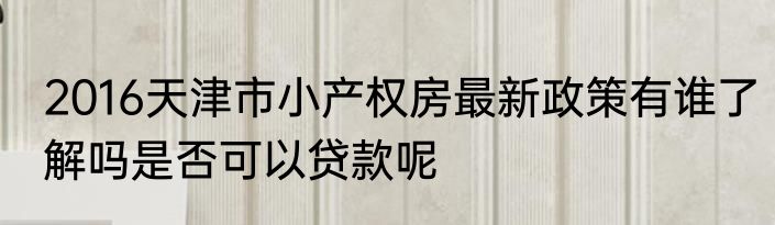 2016天津市小产权房最新政策有谁了解吗是否可以贷款呢