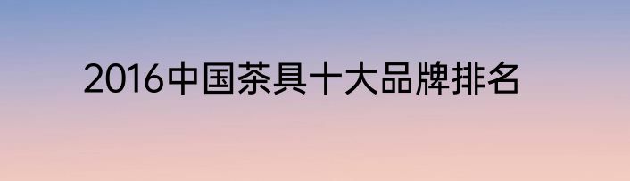 2016中国茶具十大品牌排名