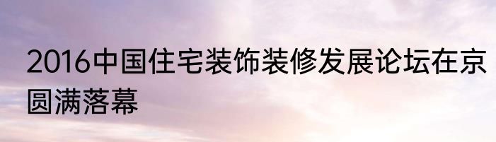 2016中国住宅装饰装修发展论坛在京圆满落幕