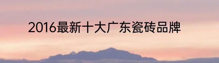 2016最新十大广东瓷砖品牌