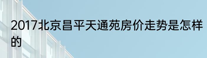 2017北京昌平天通苑房价走势是怎样的