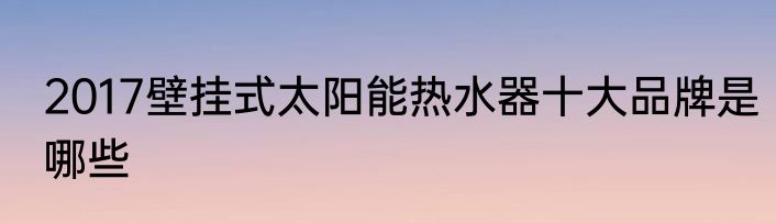 2017壁挂式太阳能热水器十大品牌是哪些