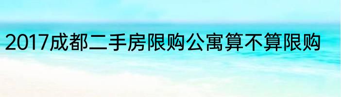 2017成都二手房限购公寓算不算限购