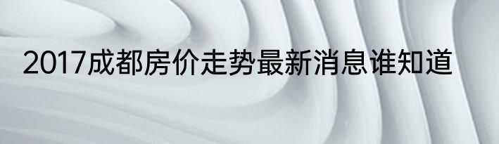 2017成都房价走势最新消息谁知道