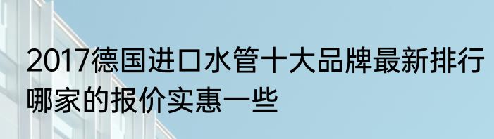 2017德国进口水管十大品牌最新排行哪家的报价实惠一些