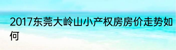 2017东莞大岭山小产权房房价走势如何