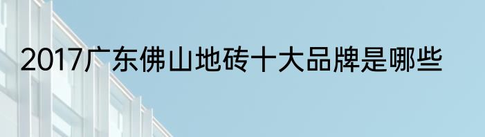 2017广东佛山地砖十大品牌是哪些